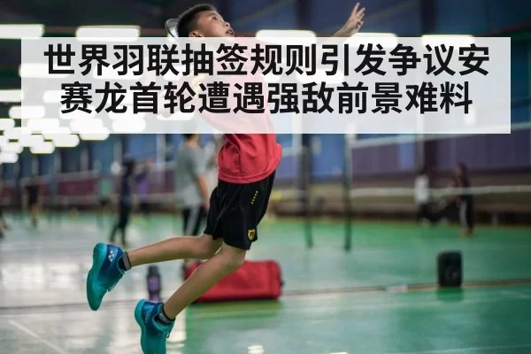 世界羽联抽签规则引发争议安赛龙首轮遭遇强敌前景难料