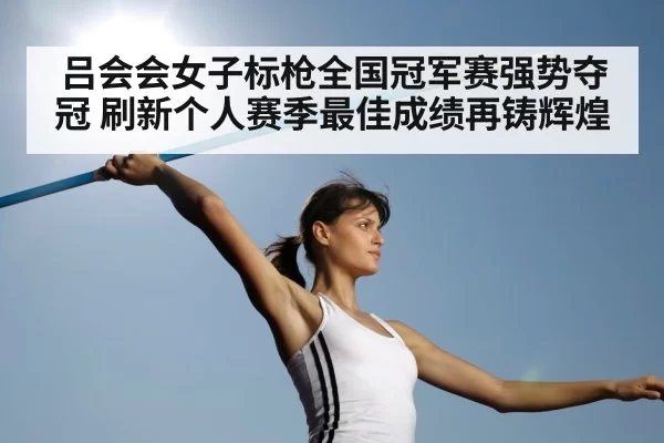 吕会会女子标枪全国冠军赛强势夺冠 刷新个人赛季最佳成绩再铸辉煌