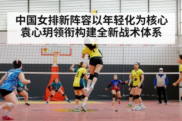 中国女排新阵容以年轻化为核心 袁心玥领衔构建全新战术体系