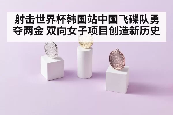 射击世界杯韩国站中国飞碟队勇夺两金 双向女子项目创造新历史