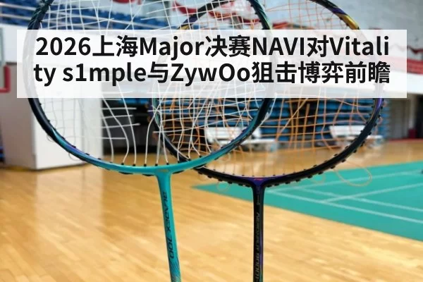 2026上海Major决赛NAVI对Vitality s1mple与ZywOo狙击博弈前瞻